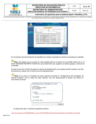 SECRETARÍA DE EDUCACIÓN PÚBLICA
                                                        DIRECCIÓN DE INFORMÁTICA
                                                                                                                                HOJA               24 de 59
                                                      SECRETARÍA DE ADMINISTRACIÓN                                             FECHA              Mzo-2013
                                            DIRECCIÓN GENERAL DE GOBIERNO ELECTRÓNICO
                                                           Instructivo de operación para el sistema Sparh: Plantillas y CTs
LICITACIÓN PÚBLICA NACIONAL GESAL-066/2011 COMPRANET LA-921002997-N55-2011, REFERENTE A LA ADQUISICIÓN DE SISTEMA DE CONTROL ADMINISTRATIVO Y FINANCIERO DE GOBIERNO
                                                    DEL ESTADO DE PUEBLA PARA LA SECRETARÍA DE ADMINISTRACIÓN




              En el submenú de administración de plantillas se muestra la pantalla en donde se actualizara la plantilla.


                   Nota: Se sugiere que el usuario en esta pantalla genere el reporte de la plantilla dando clic en el
              botón GENERAR REPORTE PLANTILLA para determinar que registros se deben agregar o eliminar de
              la plantilla.

              Cuando le den clic al botón de generar reporte de plantilla abrirá una ventana donde mostrara una lista
              de opciones a realizar con el archivo que se está generando,


                   Nota: Si no envía un mensaje con esas opciones consultar la “Configuración del navegador de
              Internet Explorer” (ver el índice de este manual), una vez seleccionada la opción nos abrirá un
              documento en Excel.




                   Al seleccionar abrir, mostrara la siguiente ventana:

               Este documento es CONFIDENCIAL y para USO INTERNO del Personal del Gobierno del Estado de Puebla
Marzo 2013
 