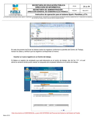 SECRETARÍA DE EDUCACIÓN PÚBLICA
                                                        DIRECCIÓN DE INFORMÁTICA
                                                                                                                                HOJA               25 de 59
                                                      SECRETARÍA DE ADMINISTRACIÓN                                             FECHA              Mzo-2013
                                            DIRECCIÓN GENERAL DE GOBIERNO ELECTRÓNICO
                                                           Instructivo de operación para el sistema Sparh: Plantillas y CTs
LICITACIÓN PÚBLICA NACIONAL GESAL-066/2011 COMPRANET LA-921002997-N55-2011, REFERENTE A LA ADQUISICIÓN DE SISTEMA DE CONTROL ADMINISTRATIVO Y FINANCIERO DE GOBIERNO
                                                    DEL ESTADO DE PUEBLA PARA LA SECRETARÍA DE ADMINISTRACIÓN




              En este documento de Excel se listaran todos los registros conforman la plantilla del Centro de Trabajo,
              revisar los datos y verificar que los registros correspondan al mismo.


                   Insertar un nuevo registro en un Centro de trabajo.

              Si faltara un registro de empleado que está laborando en el centro de trabajo, dar clic ha       , el cual
              abrirá la ventana donde podrá realzar la búsqueda del empleado faltante en el centro de trabajo.




               Este documento es CONFIDENCIAL y para USO INTERNO del Personal del Gobierno del Estado de Puebla
Marzo 2013
 