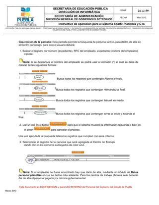 SECRETARÍA DE EDUCACIÓN PÚBLICA
                                                        DIRECCIÓN DE INFORMÁTICA
                                                                                                                                HOJA               26 de 59
                                                      SECRETARÍA DE ADMINISTRACIÓN                                             FECHA              Mzo-2013
                                            DIRECCIÓN GENERAL DE GOBIERNO ELECTRÓNICO
                                                           Instructivo de operación para el sistema Sparh: Plantillas y CTs
LICITACIÓN PÚBLICA NACIONAL GESAL-066/2011 COMPRANET LA-921002997-N55-2011, REFERENTE A LA ADQUISICIÓN DE SISTEMA DE CONTROL ADMINISTRATIVO Y FINANCIERO DE GOBIERNO
                                                    DEL ESTADO DE PUEBLA PARA LA SECRETARÍA DE ADMINISTRACIÓN




              Descripción de la pantalla: Esta pantalla permite la búsqueda de personal activo, para darlos de alta en
              el Centro de trabajo, para esto el usuario deberá:

               1. Buscar el registro por número (expediente), RFC del empleado, expediente (nombre del empleado),
                   o plaza.


                  Nota: si se desconoce el nombre del empleado se podrá usar el comodín (*) el cual se debe de
              colocar de las siguientes formas:




                                                         Busca todos los registros que contengan Alberto al inicio.



                                                        Busca todos los registros que contengan Hernández al final.



                                                        Busca todos los registros que contengan tlahuelt en medio.




                                                        Busca todos los registros que contengan torres al inicio y Yolanda al
              final.

               2. Dar un clic en el botón                            para que el sistema muestre la información requerida o bien en
                       el botón                   para cancelar el proceso.

              Una vez ejecutada la búsqueda listara los registros que cumplan con esos criterios.

               3. Seleccionar el registro de la persona que será agregada al Centro de Trabajo,
                   dando clic en los números subrayados de color azul.




                  Nota: Si el empleado no fuese encontrado hay que darlo de alta, mediante el módulo de Datos
              personal plantillas el cual se define más adelante. Para los centros de trabajo oficiales solo deberán
              dar de alta el personal pagado por nómina gubernamental.


               Este documento es CONFIDENCIAL y para USO INTERNO del Personal del Gobierno del Estado de Puebla
Marzo 2013
 
