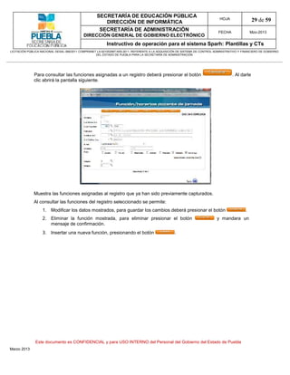 SECRETARÍA DE EDUCACIÓN PÚBLICA
                                                        DIRECCIÓN DE INFORMÁTICA
                                                                                                                                HOJA                29 de 59
                                                      SECRETARÍA DE ADMINISTRACIÓN                                             FECHA               Mzo-2013
                                            DIRECCIÓN GENERAL DE GOBIERNO ELECTRÓNICO
                                                           Instructivo de operación para el sistema Sparh: Plantillas y CTs
LICITACIÓN PÚBLICA NACIONAL GESAL-066/2011 COMPRANET LA-921002997-N55-2011, REFERENTE A LA ADQUISICIÓN DE SISTEMA DE CONTROL ADMINISTRATIVO Y FINANCIERO DE GOBIERNO
                                                    DEL ESTADO DE PUEBLA PARA LA SECRETARÍA DE ADMINISTRACIÓN




              Para consultar las funciones asignadas a un registro deberá presionar el botón                                           . Al darle
              clic abrirá la pantalla siguiente.




              Muestra las funciones asignadas al registro que ya han sido previamente capturados.
              Al consultar las funciones del registro seleccionado se permite:
                   1. Modificar los datos mostrados, para guardar los cambios deberá presionar el botón                                        .
                   2. Eliminar la función mostrada, para eliminar presionar el botón                                          y mandara un
                      mensaje de confirmación.
                   3. Insertar una nueva función, presionando el botón                              .




               Este documento es CONFIDENCIAL y para USO INTERNO del Personal del Gobierno del Estado de Puebla
Marzo 2013
 