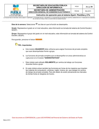 SECRETARÍA DE EDUCACIÓN PÚBLICA
                                                        DIRECCIÓN DE INFORMÁTICA
                                                                                                                                HOJA               31 de 59
                                                      SECRETARÍA DE ADMINISTRACIÓN                                             FECHA              Mzo-2013
                                            DIRECCIÓN GENERAL DE GOBIERNO ELECTRÓNICO
                                                           Instructivo de operación para el sistema Sparh: Plantillas y CTs
LICITACIÓN PÚBLICA NACIONAL GESAL-066/2011 COMPRANET LA-921002997-N55-2011, REFERENTE A LA ADQUISICIÓN DE SISTEMA DE CONTROL ADMINISTRATIVO Y FINANCIERO DE GOBIERNO
                                                    DEL ESTADO DE PUEBLA PARA LA SECRETARÍA DE ADMINISTRACIÓN




              Días de la semana: Seleccionar                 los días en que la función se desempeña.

              Grado: Representa el grado en el nivel educativo, esta información es tomada del sistema de Control Escolar (
              SICEP).

              Grupo: Representa el grupo del grado en el nivel educativo, esta información es tomada del sistema de Control
              Escolar ( SICEP).

              Para guardar, presionar el boton                       .


                         TIPs Importantes:

                                  a. Este modulo SOLAMENTE debe utilizarse para asignar funciones de jornada completa
                                     que sean desempeñadas frente a grupo.

                                  b. Las funciones de jornada completa que se desempeñen en areas administrativas se
                                     capturaran en el modulo “ADMINISTRATIVOS”.

                                  c. Este módulo será utilizado SOLAMENTE por centros de trabajo con funciones
                                       docentes frente a grupo.

                                  d. En este módulo entran también las funciones por horas de los maestros que imparten
                                     las materias de computación, artísticas, inglés, música, etc, que trabajan en centros
                                     de trabajo de jornada completa. Para ello deben de existir previamente los intervalos
                                     de dichas horas en desglose de horario.




               Este documento es CONFIDENCIAL y para USO INTERNO del Personal del Gobierno del Estado de Puebla
Marzo 2013
 