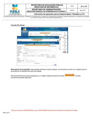 SECRETARÍA DE EDUCACIÓN PÚBLICA
                                                        DIRECCIÓN DE INFORMÁTICA
                                                                                                                                HOJA                32 de 59
                                                      SECRETARÍA DE ADMINISTRACIÓN                                             FECHA              Mzo-2013
                                            DIRECCIÓN GENERAL DE GOBIERNO ELECTRÓNICO
                                                           Instructivo de operación para el sistema Sparh: Plantillas y CTs
LICITACIÓN PÚBLICA NACIONAL GESAL-066/2011 COMPRANET LA-921002997-N55-2011, REFERENTE A LA ADQUISICIÓN DE SISTEMA DE CONTROL ADMINISTRATIVO Y FINANCIERO DE GOBIERNO
                                                    DEL ESTADO DE PUEBLA PARA LA SECRETARÍA DE ADMINISTRACIÓN




              Función Por Horas




              Descripción de la pantalla: Esta pantalla permite al usuario asignar una función por horas a un registro que se
              encuentra en la plantilla del centro de trabajo.


              Para consultar las funciones asignadas a un registro deberá presionar el botón                                           . Al darle
              clic abrirá la pantalla siguiente.




               Este documento es CONFIDENCIAL y para USO INTERNO del Personal del Gobierno del Estado de Puebla
Marzo 2013
 