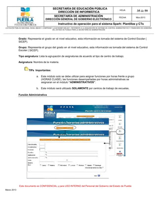 SECRETARÍA DE EDUCACIÓN PÚBLICA
                                                        DIRECCIÓN DE INFORMÁTICA
                                                                                                                                HOJA               35 de 59
                                                      SECRETARÍA DE ADMINISTRACIÓN                                             FECHA              Mzo-2013
                                            DIRECCIÓN GENERAL DE GOBIERNO ELECTRÓNICO
                                                           Instructivo de operación para el sistema Sparh: Plantillas y CTs
LICITACIÓN PÚBLICA NACIONAL GESAL-066/2011 COMPRANET LA-921002997-N55-2011, REFERENTE A LA ADQUISICIÓN DE SISTEMA DE CONTROL ADMINISTRATIVO Y FINANCIERO DE GOBIERNO
                                                    DEL ESTADO DE PUEBLA PARA LA SECRETARÍA DE ADMINISTRACIÓN




              Grado: Representa el grado en el nivel educativo, esta información es tomada del sistema de Control Escolar (
              SICEP).

              Grupo: Representa el grupo del grado en el nivel educativo, esta información es tomada del sistema de Control
              Escolar ( SICEP).

              Tipo asignatura: Lista la agrupación de asignaturas de acuerdo al tipo de centro de trabajo.

              Asignatura: Nombre de la materia.


                         TIPs Importantes:

                                  a. Este módulo solo se debe utilizar para asignar funciones por horas frente a grupo
                                     (HORAS CLASE), las funciones desempeñadas por horas administrativas se
                                     asignaran en el módulo “ADMINISTRATIVOS”.

                                  b. Este módulo será utilizado SOLAMENTE por centros de trabajo de escuelas.

              Función Administrativa




               Este documento es CONFIDENCIAL y para USO INTERNO del Personal del Gobierno del Estado de Puebla
Marzo 2013
 