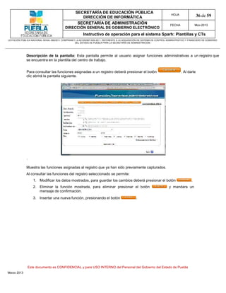 SECRETARÍA DE EDUCACIÓN PÚBLICA
                                                        DIRECCIÓN DE INFORMÁTICA
                                                                                                                                HOJA                36 de 59
                                                      SECRETARÍA DE ADMINISTRACIÓN                                             FECHA               Mzo-2013
                                            DIRECCIÓN GENERAL DE GOBIERNO ELECTRÓNICO
                                                           Instructivo de operación para el sistema Sparh: Plantillas y CTs
LICITACIÓN PÚBLICA NACIONAL GESAL-066/2011 COMPRANET LA-921002997-N55-2011, REFERENTE A LA ADQUISICIÓN DE SISTEMA DE CONTROL ADMINISTRATIVO Y FINANCIERO DE GOBIERNO
                                                    DEL ESTADO DE PUEBLA PARA LA SECRETARÍA DE ADMINISTRACIÓN




              Descripción de la pantalla: Esta pantalla permite al usuario asignar funciones administrativas a un registro que
              se encuentra en la plantilla del centro de trabajo.


              Para consultar las funciones asignadas a un registro deberá presionar el botón                                           . Al darle
              clic abrirá la pantalla siguiente.




              .

              Muestra las funciones asignadas al registro que ya han sido previamente capturados.
              Al consultar las funciones del registro seleccionado se permite:
                     1. Modificar los datos mostrados, para guardar los cambios deberá presionar el botón                                      .
                     2. Eliminar la función mostrada, para eliminar presionar el botón                                        y mandara un
                        mensaje de confirmación.
                     3. Insertar una nueva función, presionando el botón                            .




                  Este documento es CONFIDENCIAL y para USO INTERNO del Personal del Gobierno del Estado de Puebla
Marzo 2013
 