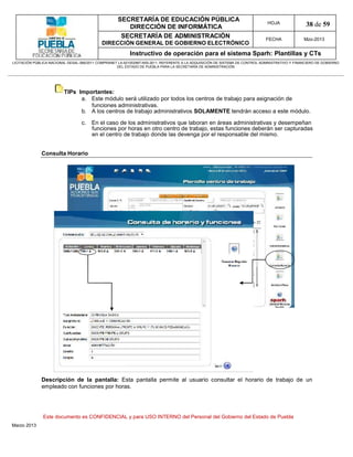 SECRETARÍA DE EDUCACIÓN PÚBLICA
                                                        DIRECCIÓN DE INFORMÁTICA
                                                                                                                                HOJA               38 de 59
                                                      SECRETARÍA DE ADMINISTRACIÓN                                             FECHA              Mzo-2013
                                            DIRECCIÓN GENERAL DE GOBIERNO ELECTRÓNICO
                                                           Instructivo de operación para el sistema Sparh: Plantillas y CTs
LICITACIÓN PÚBLICA NACIONAL GESAL-066/2011 COMPRANET LA-921002997-N55-2011, REFERENTE A LA ADQUISICIÓN DE SISTEMA DE CONTROL ADMINISTRATIVO Y FINANCIERO DE GOBIERNO
                                                    DEL ESTADO DE PUEBLA PARA LA SECRETARÍA DE ADMINISTRACIÓN




                         TIPs Importantes:
                               a. Este módulo será utilizado por todos los centros de trabajo para asignación de
                                  funciones administrativas.
                               b. A los centros de trabajo administrativos SOLAMENTE tendrán acceso a este módulo.

                                  c. En el caso de los administrativos que laboran en áreas administrativas y desempeñan
                                     funciones por horas en otro centro de trabajo, estas funciones deberán ser capturadas
                                     en el centro de trabajo donde las devenga por el responsable del mismo.


              Consulta Horario




              Descripción de la pantalla: Esta pantalla permite al usuario consultar el horario de trabajo de un
              empleado con funciones por horas.




               Este documento es CONFIDENCIAL y para USO INTERNO del Personal del Gobierno del Estado de Puebla
Marzo 2013
 