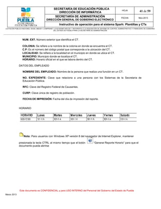 SECRETARÍA DE EDUCACIÓN PÚBLICA
                                                        DIRECCIÓN DE INFORMÁTICA
                                                                                                                                HOJA               41 de 59
                                                      SECRETARÍA DE ADMINISTRACIÓN                                             FECHA              Mzo-2013
                                            DIRECCIÓN GENERAL DE GOBIERNO ELECTRÓNICO
                                                           Instructivo de operación para el sistema Sparh: Plantillas y CTs
LICITACIÓN PÚBLICA NACIONAL GESAL-066/2011 COMPRANET LA-921002997-N55-2011, REFERENTE A LA ADQUISICIÓN DE SISTEMA DE CONTROL ADMINISTRATIVO Y FINANCIERO DE GOBIERNO
                                                    DEL ESTADO DE PUEBLA PARA LA SECRETARÍA DE ADMINISTRACIÓN




                  NUM. EXT. Número exterior que identifica el CT.

                  COLONIA: Se refiere a la nombre de la colonia en donde se encuentra el CT.
                  C.P: Es el número del código postal que corresponde a la ubicación del CT.
                  LOCALIDAD: Se refiere a la localidad en el municipio en donde se ubica el CT.
                  MUNICIPIO: Municipio donde se localiza el CT.
                  HORARIO: Horario oficial en el que se labora dentro del CT.

              DATOS DEL EMPLEADO

                  NOMBRE DEL EMPLEADO: Nombre de la persona que realiza una función en un CT.

                  NO. EXPEDIENTE: Clave que relaciona a una persona con los Sistemas de la Secretaria de
                  Educación Pública.

                  RFC: Clave del Registro Federal de Causantes.

                  CURP: Clave única de registro de población.

                  FECHA DE IMPRESIÓN: Fecha del día de impresión del reporte.


              HORARIO




                   Nota: Para usuarios con Windows XP versión 8 del navegador de Internet Explorer, mantener

              presionada la tecla CTRL al mismo tiempo que el botón                             “Generar Reporte Horario” para que el
              documento pueda abrirse




               Este documento es CONFIDENCIAL y para USO INTERNO del Personal del Gobierno del Estado de Puebla
Marzo 2013
 