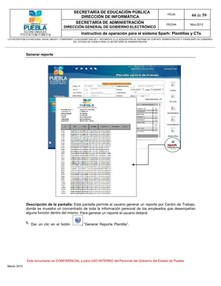 SECRETARÍA DE EDUCACIÓN PÚBLICA
                                                        DIRECCIÓN DE INFORMÁTICA
                                                                                                                                HOJA               44 de 59
                                                      SECRETARÍA DE ADMINISTRACIÓN                                             FECHA              Mzo-2013
                                            DIRECCIÓN GENERAL DE GOBIERNO ELECTRÓNICO
                                                           Instructivo de operación para el sistema Sparh: Plantillas y CTs
LICITACIÓN PÚBLICA NACIONAL GESAL-066/2011 COMPRANET LA-921002997-N55-2011, REFERENTE A LA ADQUISICIÓN DE SISTEMA DE CONTROL ADMINISTRATIVO Y FINANCIERO DE GOBIERNO
                                                    DEL ESTADO DE PUEBLA PARA LA SECRETARÍA DE ADMINISTRACIÓN




              Generar reporte




              Descripción de la pantalla: Esta pantalla permite al usuario generar un reporte por Centro de Trabajo,
              donde se muestra un concentrado de toda la información personal de los empleados que desempeñan
              alguna función dentro del mismo. Para generar un reporte el usuario deberá:

              1. Dar un clic en el botón                    “Generar Reporte Plantilla”.




               Este documento es CONFIDENCIAL y para USO INTERNO del Personal del Gobierno del Estado de Puebla
Marzo 2013
 