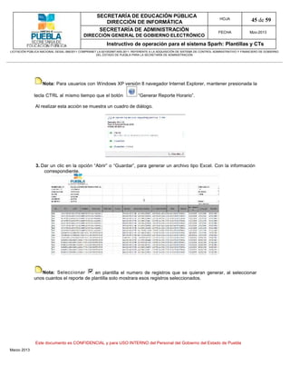 SECRETARÍA DE EDUCACIÓN PÚBLICA
                                                        DIRECCIÓN DE INFORMÁTICA
                                                                                                                                HOJA               45 de 59
                                                      SECRETARÍA DE ADMINISTRACIÓN                                             FECHA              Mzo-2013
                                            DIRECCIÓN GENERAL DE GOBIERNO ELECTRÓNICO
                                                           Instructivo de operación para el sistema Sparh: Plantillas y CTs
LICITACIÓN PÚBLICA NACIONAL GESAL-066/2011 COMPRANET LA-921002997-N55-2011, REFERENTE A LA ADQUISICIÓN DE SISTEMA DE CONTROL ADMINISTRATIVO Y FINANCIERO DE GOBIERNO
                                                    DEL ESTADO DE PUEBLA PARA LA SECRETARÍA DE ADMINISTRACIÓN




                   Nota: Para usuarios con Windows XP versión 8 navegador Internet Explorer, mantener presionada la

              tecla CTRL al mismo tiempo que el botón                         “Generar Reporte Horario”.

               Al realizar esta acción se muestra un cuadro de diálogo.




               3. Dar un clic en la opción “Abrir” o “Guardar”, para generar un archivo tipo Excel. Con la información
                   correspondiente.




                 Nota: Seleccionar         en plantilla el numero de registros que se quieran generar, al seleccionar
              unos cuantos el reporte de plantilla solo mostrara esos registros seleccionados.




               Este documento es CONFIDENCIAL y para USO INTERNO del Personal del Gobierno del Estado de Puebla
Marzo 2013
 