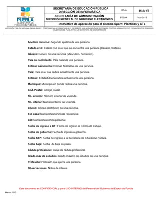 SECRETARÍA DE EDUCACIÓN PÚBLICA
                                                        DIRECCIÓN DE INFORMÁTICA
                                                                                                                                HOJA               48 de 59
                                                      SECRETARÍA DE ADMINISTRACIÓN                                             FECHA              Mzo-2013
                                            DIRECCIÓN GENERAL DE GOBIERNO ELECTRÓNICO
                                                           Instructivo de operación para el sistema Sparh: Plantillas y CTs
LICITACIÓN PÚBLICA NACIONAL GESAL-066/2011 COMPRANET LA-921002997-N55-2011, REFERENTE A LA ADQUISICIÓN DE SISTEMA DE CONTROL ADMINISTRATIVO Y FINANCIERO DE GOBIERNO
                                                    DEL ESTADO DE PUEBLA PARA LA SECRETARÍA DE ADMINISTRACIÓN




                        Apellido materno: Segundo apellido de una persona.

                        Estado civil: Estado civil en el que se encuentra una persona (Casado, Soltero).

                        Género: Genero de una persona (Masculino, Femenino).

                        País de nacimiento: País natal de una persona.

                        Entidad nacimiento: Entidad federativa de una persona.

                        País: País en el que radica actualmente una persona.

                        Entidad: Entidad donde radica actualmente una persona.

                        Municipio: Municipio en donde radica una persona.

                        Cod. Postal: Código postal.

                        No. exterior: Número exterior de vivienda.

                        No. interior: Número interior de vivienda.

                        Correo: Correo electrónico de una persona.

                        Tel. casa: Número telefónico de residencial.

                        Cel: Número telefónico personal.

                        Fecha de ingreso a CT: Fecha de ingreso al Centro de trabajo.

                        Fecha de gobierno: Fecha de ingreso a gobierno.

                        Fecha SEP: Fecha de ingreso a la Secretaria de Educación Pública.

                        Fecha baja: Fecha de baja en plaza.

                        Cédula profesional: Clave de cédula profesional.

                        Grado máx de estudios: Grado máximo de estudios de una persona.

                        Profesión: Profesión que ejerce una persona.

                        Observaciones: Notas de interés.




               Este documento es CONFIDENCIAL y para USO INTERNO del Personal del Gobierno del Estado de Puebla
Marzo 2013
 