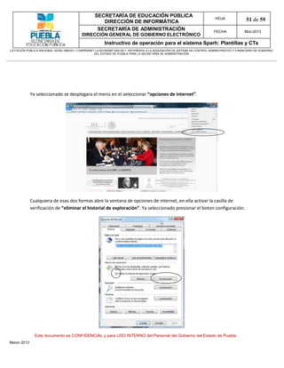 SECRETARÍA DE EDUCACIÓN PÚBLICA
                                                        DIRECCIÓN DE INFORMÁTICA
                                                                                                                                HOJA               51 de 59
                                                      SECRETARÍA DE ADMINISTRACIÓN                                             FECHA              Mzo-2013
                                            DIRECCIÓN GENERAL DE GOBIERNO ELECTRÓNICO
                                                           Instructivo de operación para el sistema Sparh: Plantillas y CTs
LICITACIÓN PÚBLICA NACIONAL GESAL-066/2011 COMPRANET LA-921002997-N55-2011, REFERENTE A LA ADQUISICIÓN DE SISTEMA DE CONTROL ADMINISTRATIVO Y FINANCIERO DE GOBIERNO
                                                    DEL ESTADO DE PUEBLA PARA LA SECRETARÍA DE ADMINISTRACIÓN




             Ya seleccionado se desplegara el menú en el seleccionar “opciones de internet”.




             Cualquiera de esas dos formas abre la ventana de opciones de internet, en ella activar la casilla de
             verificación de “eliminar el historial de exploración”. Ya seleccionado presionar el boton configuración.




               Este documento es CONFIDENCIAL y para USO INTERNO del Personal del Gobierno del Estado de Puebla
Marzo 2013
 