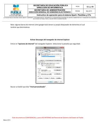 SECRETARÍA DE EDUCACIÓN PÚBLICA
                                                        DIRECCIÓN DE INFORMÁTICA
                                                                                                                                HOJA               53 de 59
                                                      SECRETARÍA DE ADMINISTRACIÓN                                             FECHA              Mzo-2013
                                            DIRECCIÓN GENERAL DE GOBIERNO ELECTRÓNICO
                                                           Instructivo de operación para el sistema Sparh: Plantillas y CTs
LICITACIÓN PÚBLICA NACIONAL GESAL-066/2011 COMPRANET LA-921002997-N55-2011, REFERENTE A LA ADQUISICIÓN DE SISTEMA DE CONTROL ADMINISTRATIVO Y FINANCIERO DE GOBIERNO
                                                    DEL ESTADO DE PUEBLA PARA LA SECRETARÍA DE ADMINISTRACIÓN




             Nota: algunas barras de internet como google tools tienen su propio bloqueador de elementos el cual
             tendrán que desinstalarse.




                                               Activar descargas del navegador de internet Explorer

             Entrar en “opciones de internet” del navegador Explorer. Seleccionar la pestaña que seguridad.




             Buscar un botón que dice “nivel personalizado”.




               Este documento es CONFIDENCIAL y para USO INTERNO del Personal del Gobierno del Estado de Puebla
Marzo 2013
 