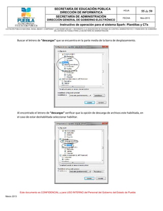 SECRETARÍA DE EDUCACIÓN PÚBLICA
                                                        DIRECCIÓN DE INFORMÁTICA
                                                                                                                                HOJA               55 de 59
                                                      SECRETARÍA DE ADMINISTRACIÓN                                             FECHA              Mzo-2013
                                            DIRECCIÓN GENERAL DE GOBIERNO ELECTRÓNICO
                                                           Instructivo de operación para el sistema Sparh: Plantillas y CTs
LICITACIÓN PÚBLICA NACIONAL GESAL-066/2011 COMPRANET LA-921002997-N55-2011, REFERENTE A LA ADQUISICIÓN DE SISTEMA DE CONTROL ADMINISTRATIVO Y FINANCIERO DE GOBIERNO
                                                    DEL ESTADO DE PUEBLA PARA LA SECRETARÍA DE ADMINISTRACIÓN




             Buscar el letrero de “descargas” que se encuentra en la parte media de la barra de desplazamiento.




             Al encontrado el letrero de “descargas” verificar que la opción de descarga de archivos este habilitada, en
             el caso de estar deshabilitada seleccionar habilitar.




               Este documento es CONFIDENCIAL y para USO INTERNO del Personal del Gobierno del Estado de Puebla
Marzo 2013
 