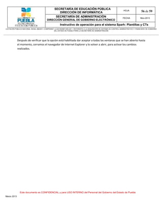 SECRETARÍA DE EDUCACIÓN PÚBLICA
                                                        DIRECCIÓN DE INFORMÁTICA
                                                                                                                                HOJA               56 de 59
                                                      SECRETARÍA DE ADMINISTRACIÓN                                             FECHA              Mzo-2013
                                            DIRECCIÓN GENERAL DE GOBIERNO ELECTRÓNICO
                                                           Instructivo de operación para el sistema Sparh: Plantillas y CTs
LICITACIÓN PÚBLICA NACIONAL GESAL-066/2011 COMPRANET LA-921002997-N55-2011, REFERENTE A LA ADQUISICIÓN DE SISTEMA DE CONTROL ADMINISTRATIVO Y FINANCIERO DE GOBIERNO
                                                    DEL ESTADO DE PUEBLA PARA LA SECRETARÍA DE ADMINISTRACIÓN




             Después de verificar que la opción está habilitada dar aceptar a todas las ventanas que se han abierto hasta
             el momento, cerramos el navegador de Internet Explorer y lo volver a abrir, para activar los cambios
             realizados.




               Este documento es CONFIDENCIAL y para USO INTERNO del Personal del Gobierno del Estado de Puebla
Marzo 2013
 