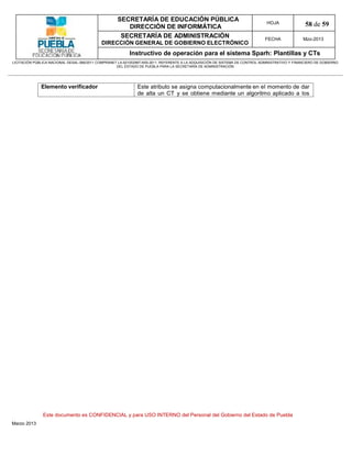 SECRETARÍA DE EDUCACIÓN PÚBLICA
                                                        DIRECCIÓN DE INFORMÁTICA
                                                                                                                                HOJA               58 de 59
                                                      SECRETARÍA DE ADMINISTRACIÓN                                             FECHA              Mzo-2013
                                            DIRECCIÓN GENERAL DE GOBIERNO ELECTRÓNICO
                                                           Instructivo de operación para el sistema Sparh: Plantillas y CTs
LICITACIÓN PÚBLICA NACIONAL GESAL-066/2011 COMPRANET LA-921002997-N55-2011, REFERENTE A LA ADQUISICIÓN DE SISTEMA DE CONTROL ADMINISTRATIVO Y FINANCIERO DE GOBIERNO
                                                    DEL ESTADO DE PUEBLA PARA LA SECRETARÍA DE ADMINISTRACIÓN




              Elemento verificador                             Este atributo se asigna computacionalmente en el momento de dar
                                                               de alta un CT y se obtiene mediante un algoritmo aplicado a los




               Este documento es CONFIDENCIAL y para USO INTERNO del Personal del Gobierno del Estado de Puebla
Marzo 2013
 
