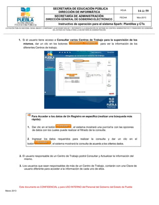 SECRETARÍA DE EDUCACIÓN PÚBLICA
                                                        DIRECCIÓN DE INFORMÁTICA
                                                                                                                                HOJA               14 de 59
                                                      SECRETARÍA DE ADMINISTRACIÓN                                             FECHA              Mzo-2013
                                            DIRECCIÓN GENERAL DE GOBIERNO ELECTRÓNICO
                                                           Instructivo de operación para el sistema Sparh: Plantillas y CTs
LICITACIÓN PÚBLICA NACIONAL GESAL-066/2011 COMPRANET LA-921002997-N55-2011, REFERENTE A LA ADQUISICIÓN DE SISTEMA DE CONTROL ADMINISTRATIVO Y FINANCIERO DE GOBIERNO
                                                    DEL ESTADO DE PUEBLA PARA LA SECRETARÍA DE ADMINISTRACIÓN




              1. Si el usuario tiene acceso a Consultar varios Centros de Trabajo para la supervisión de los
                 mismos, dar un clic en los botones                            para ver la información de los
                 diferentes Centros de trabajo.




                             Para Acceder a los datos de Un Registro en específico (realizar una búsqueda más
                             rápida):


                        1. Dar clic en el botón             , el sistema mostrará una pantalla con las opciones
                           de datos con los cuales puede realizar el filtrado de la consulta.


                        2. Ingresar los datos requeridos para realizar la consulta y dar un clic en el
                        botón                     , el sistema mostrará la consulta de acuerdo a los criterios dados.



               2. El usuario responsable de un Centro de Trabajo podrá Consultar y Actualizar la información del
                   mismo.

               3. Los usuarios que sean responsables de más de un Centro de Trabajo, contarán con una Clave de
                   usuario diferente para acceder a la información de cada uno de ellos.




               Este documento es CONFIDENCIAL y para USO INTERNO del Personal del Gobierno del Estado de Puebla
Marzo 2013
 