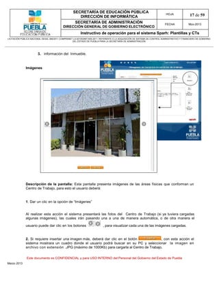 SECRETARÍA DE EDUCACIÓN PÚBLICA
                                                        DIRECCIÓN DE INFORMÁTICA
                                                                                                                                HOJA               17 de 59
                                                      SECRETARÍA DE ADMINISTRACIÓN                                             FECHA              Mzo-2013
                                            DIRECCIÓN GENERAL DE GOBIERNO ELECTRÓNICO
                                                           Instructivo de operación para el sistema Sparh: Plantillas y CTs
LICITACIÓN PÚBLICA NACIONAL GESAL-066/2011 COMPRANET LA-921002997-N55-2011, REFERENTE A LA ADQUISICIÓN DE SISTEMA DE CONTROL ADMINISTRATIVO Y FINANCIERO DE GOBIERNO
                                                    DEL ESTADO DE PUEBLA PARA LA SECRETARÍA DE ADMINISTRACIÓN




                        3. información del Inmueble.


              Imágenes




              Descripción de la pantalla: Esta pantalla presenta imágenes de las áreas físicas que conforman un
              Centro de Trabajo, para esto el usuario deberá:


              1. Dar un clic en la opción de “Imágenes”


              Al realizar esta acción el sistema presentará las fotos del Centro de Trabajo (si ya tuviera cargadas
              algunas imágenes), las cuales irán pasando una a una de manera automática, o de otra manera el

              usuario puede dar clic en los botones                          , para visualizar cada una de las imágenes cargadas.


              2. Si requiere insertar una imagen más, deberá dar clic en el botón             , con esta acción el
              sistema mostrara un cuadro donde el usuario podrá buscar en su PC y seleccionar la imagen en
              archivo con extensión .JPG (máximo de 1000Kb) para cargarla al Centro de Trabajo.


               Este documento es CONFIDENCIAL y para USO INTERNO del Personal del Gobierno del Estado de Puebla
Marzo 2013
 