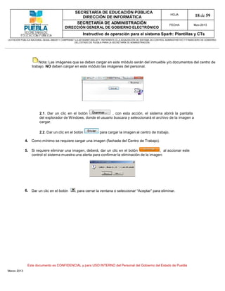 SECRETARÍA DE EDUCACIÓN PÚBLICA
                                                        DIRECCIÓN DE INFORMÁTICA
                                                                                                                                HOJA               18 de 59
                                                      SECRETARÍA DE ADMINISTRACIÓN                                             FECHA              Mzo-2013
                                            DIRECCIÓN GENERAL DE GOBIERNO ELECTRÓNICO
                                                           Instructivo de operación para el sistema Sparh: Plantillas y CTs
LICITACIÓN PÚBLICA NACIONAL GESAL-066/2011 COMPRANET LA-921002997-N55-2011, REFERENTE A LA ADQUISICIÓN DE SISTEMA DE CONTROL ADMINISTRATIVO Y FINANCIERO DE GOBIERNO
                                                    DEL ESTADO DE PUEBLA PARA LA SECRETARÍA DE ADMINISTRACIÓN




                       Nota: Las imágenes que se deben cargar en este módulo serán del inmueble y/o documentos del centro de
                   trabajo. NO deben cargar en este módulo las imágenes del personal.




                        2.1. Dar un clic en el botón                , con esta acción, el sistema abrirá la pantalla
                        del explorador de W indows, donde el usuario buscara y seleccionará el archivo de la imagen a
                        cargar.

                        2.2. Dar un clic en el botón                    para cargar la imagen al centro de trabajo.

             4. Como mínimo se requiere cargar una imagen (fachada del Centro de Trabajo).

             5. Si requiere eliminar una imagen, deberá, dar un clic en el botón               , al accionar este
                control el sistema muestra una alerta para confirmar la eliminación de la imagen:




             6. Dar un clic en el botón              , para cerrar la ventana o seleccionar “Aceptar” para eliminar.




               Este documento es CONFIDENCIAL y para USO INTERNO del Personal del Gobierno del Estado de Puebla
Marzo 2013
 