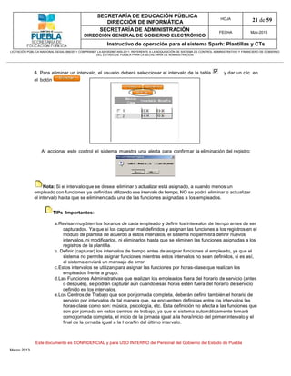 SECRETARÍA DE EDUCACIÓN PÚBLICA
                                                        DIRECCIÓN DE INFORMÁTICA
                                                                                                                                HOJA               21 de 59
                                                      SECRETARÍA DE ADMINISTRACIÓN                                             FECHA              Mzo-2013
                                            DIRECCIÓN GENERAL DE GOBIERNO ELECTRÓNICO
                                                           Instructivo de operación para el sistema Sparh: Plantillas y CTs
LICITACIÓN PÚBLICA NACIONAL GESAL-066/2011 COMPRANET LA-921002997-N55-2011, REFERENTE A LA ADQUISICIÓN DE SISTEMA DE CONTROL ADMINISTRATIVO Y FINANCIERO DE GOBIERNO
                                                    DEL ESTADO DE PUEBLA PARA LA SECRETARÍA DE ADMINISTRACIÓN




              6. Para eliminar un intervalo, el usuario deberá seleccionar el intervalo de la tabla                               y dar un clic en
              el botón




                   Al accionar este control el sistema muestra una alerta para confirmar la eliminación del registro:




                   Nota: Si el intervalo que se desea eliminar o actualizar está asignado, a cuando menos un
              empleado con funciones ya definidas utilizando ese intervalo de tiempo, NO se podrá eliminar o actualizar
              el intervalo hasta que se eliminen cada una de las funciones asignadas a los empleados.


                         TIPs Importantes:

                           a.Revisar muy bien los horarios de cada empleado y definir los intervalos de tiempo antes de ser
                               capturados. Ya que si los capturan mal definidos y asignan las funciones a los registros en el
                               módulo de plantilla de acuerdo a estos intervalos, el sistema no permitirá definir nuevos
                               intervalos, ni modificarlos, ni eliminarlos hasta que se eliminen las funciones asignadas a los
                               registros de la plantilla.
                           b. Definir (capturar) los intervalos de tiempo antes de asignar funciones al empleado, ya que el
                               sistema no permite asignar funciones mientras estos intervalos no sean definidos, si es así,
                               el sistema enviará un mensaje de error.
                           c.Estos intervalos se utilizan para asignar las funciones por horas-clase que realizan los
                               empleados frente a grupo.
                           d.Las Funciones Administrativas que realizan los empleados fuera del horario de servicio (antes
                               o después), se podrán capturar aun cuando esas horas estén fuera del horario de servicio
                               definido en los intervalos.
                           e.Los Centros de Trabajo que son por jornada completa, deberán definir también el horario de
                               servicio por intervalos de tal manera que, se encuentren definidas entre los intervalos las
                               horas-clase como son: música, psicología, etc. Esta definición no afecta a las funciones que
                               son por jornada en estos centros de trabajo, ya que el sistema automáticamente tomará
                               como jornada completa, el inicio de la jornada igual a la hora/inicio del primer intervalo y el
                               final de la jornada igual a la Hora/fin del último intervalo.



               Este documento es CONFIDENCIAL y para USO INTERNO del Personal del Gobierno del Estado de Puebla
Marzo 2013
 