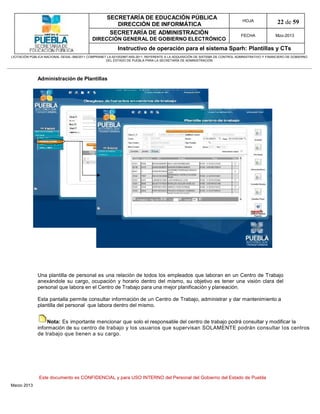 SECRETARÍA DE EDUCACIÓN PÚBLICA
                                                        DIRECCIÓN DE INFORMÁTICA
                                                                                                                                HOJA               22 de 59
                                                      SECRETARÍA DE ADMINISTRACIÓN                                             FECHA              Mzo-2013
                                            DIRECCIÓN GENERAL DE GOBIERNO ELECTRÓNICO
                                                           Instructivo de operación para el sistema Sparh: Plantillas y CTs
LICITACIÓN PÚBLICA NACIONAL GESAL-066/2011 COMPRANET LA-921002997-N55-2011, REFERENTE A LA ADQUISICIÓN DE SISTEMA DE CONTROL ADMINISTRATIVO Y FINANCIERO DE GOBIERNO
                                                    DEL ESTADO DE PUEBLA PARA LA SECRETARÍA DE ADMINISTRACIÓN




              Administración de Plantillas




              Una plantilla de personal es una relación de todos los empleados que laboran en un Centro de Trabajo
              anexándole su cargo, ocupación y horario dentro del mismo, su objetivo es tener una visión clara del
              personal que labora en el Centro de Trabajo para una mejor planificación y planeación.

              Esta pantalla permite consultar información de un Centro de Trabajo, administrar y dar mantenimiento a
              plantilla del personal que labora dentro del mismo.


                   Nota: Es importante mencionar que solo el responsable del centro de trabajo podrá consultar y modificar la
              información de su centro de trabajo y los usuarios que supervisan SOLAMENTE podrán consultar los centros
              de trabajo que tienen a su cargo.




               Este documento es CONFIDENCIAL y para USO INTERNO del Personal del Gobierno del Estado de Puebla
Marzo 2013
 