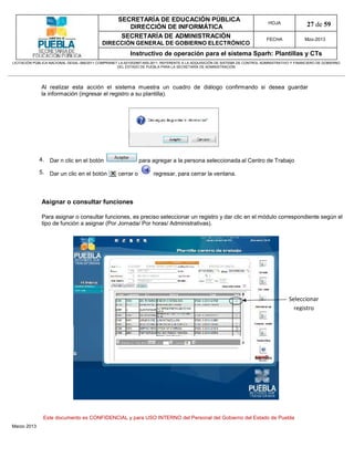 SECRETARÍA DE EDUCACIÓN PÚBLICA
                                                        DIRECCIÓN DE INFORMÁTICA
                                                                                                                                HOJA               27 de 59
                                                      SECRETARÍA DE ADMINISTRACIÓN                                             FECHA              Mzo-2013
                                            DIRECCIÓN GENERAL DE GOBIERNO ELECTRÓNICO
                                                           Instructivo de operación para el sistema Sparh: Plantillas y CTs
LICITACIÓN PÚBLICA NACIONAL GESAL-066/2011 COMPRANET LA-921002997-N55-2011, REFERENTE A LA ADQUISICIÓN DE SISTEMA DE CONTROL ADMINISTRATIVO Y FINANCIERO DE GOBIERNO
                                                    DEL ESTADO DE PUEBLA PARA LA SECRETARÍA DE ADMINISTRACIÓN




              Al realizar esta acción el sistema muestra un cuadro de diálogo confirmando si desea guardar
              la información (ingresar el registro a su plantilla).




             4. Dar n clic en el botón                         para agregar a la persona seleccionada al Centro de Trabajo

             5. Dar un clic en el botón             cerrar o          regresar, para cerrar la ventana.



              Asignar o consultar funciones

              Para asignar o consultar funciones, es preciso seleccionar un registro y dar clic en el módulo correspondiente según el
              tipo de función a asignar (Por Jornada/ Por horas/ Administrativas).




                                                                                                                                          Seleccionar
                                                                                                                                            registro




               Este documento es CONFIDENCIAL y para USO INTERNO del Personal del Gobierno del Estado de Puebla
Marzo 2013
 