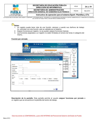 SECRETARÍA DE EDUCACIÓN PÚBLICA
                                                        DIRECCIÓN DE INFORMÁTICA
                                                                                                                                HOJA               28 de 59
                                                      SECRETARÍA DE ADMINISTRACIÓN                                             FECHA              Mzo-2013
                                            DIRECCIÓN GENERAL DE GOBIERNO ELECTRÓNICO
                                                           Instructivo de operación para el sistema Sparh: Plantillas y CTs
LICITACIÓN PÚBLICA NACIONAL GESAL-066/2011 COMPRANET LA-921002997-N55-2011, REFERENTE A LA ADQUISICIÓN DE SISTEMA DE CONTROL ADMINISTRATIVO Y FINANCIERO DE GOBIERNO
                                                    DEL ESTADO DE PUEBLA PARA LA SECRETARÍA DE ADMINISTRACIÓN




                   Notas:
                   1. Un registro puede tener más de una función, siempre y cuando sus día/hora de trabajo
                      no coincidan con otra función, esto es validado por el sistema.
                   2. Asignar funciones por registro, no se pueden asignar funciones masivas.
                   3. Las funciones asignadas a un registro no están limitadas al número de horas ni categoría del
                      mismo..

              Función por Jornada




              Descripción de la pantalla: Esta pantalla permite al usuario asignar funciones por jornada a
              un registro que se encuentra en la plantilla del centro de trabajo.




               Este documento es CONFIDENCIAL y para USO INTERNO del Personal del Gobierno del Estado de Puebla
Marzo 2013
 