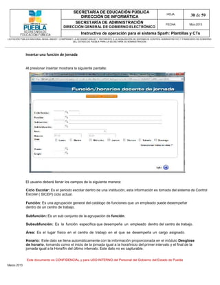 SECRETARÍA DE EDUCACIÓN PÚBLICA
                                                        DIRECCIÓN DE INFORMÁTICA
                                                                                                                                HOJA               30 de 59
                                                      SECRETARÍA DE ADMINISTRACIÓN                                             FECHA              Mzo-2013
                                            DIRECCIÓN GENERAL DE GOBIERNO ELECTRÓNICO
                                                           Instructivo de operación para el sistema Sparh: Plantillas y CTs
LICITACIÓN PÚBLICA NACIONAL GESAL-066/2011 COMPRANET LA-921002997-N55-2011, REFERENTE A LA ADQUISICIÓN DE SISTEMA DE CONTROL ADMINISTRATIVO Y FINANCIERO DE GOBIERNO
                                                    DEL ESTADO DE PUEBLA PARA LA SECRETARÍA DE ADMINISTRACIÓN




              Insertar una función de jornada


              Al presionar insertar mostrara la siguiente pantalla:




              El usuario deberá llenar los campos de la siguiente manera:

              Ciclo Escolar: Es el periodo escolar dentro de una institución, esta información es tomada del sistema de Control
              Escolar ( SICEP) ciclo actual.

              Función: Es una agrupación general del catálogo de funciones que un empleado puede desempeñar
              dentro de un centro de trabajo.

              Subfunción: Es un sub conjunto de la agrupación de función.

              Subsubfunción: Es la función específica que desempeña un empleado dentro del centro de trabajo.

              Área: Es el lugar físico en el centro de trabajo en el que se desempeña un cargo asignado.

              Horario: Este dato se llena automáticamente con la información proporcionada en el módulo Desglose
              de horario, tomando como el inicio de la jornada igual a la hora/inicio del primer intervalo y el final de la
              jornada igual a la Hora/fin del último intervalo. Este dato no es capturable.


               Este documento es CONFIDENCIAL y para USO INTERNO del Personal del Gobierno del Estado de Puebla
Marzo 2013
 