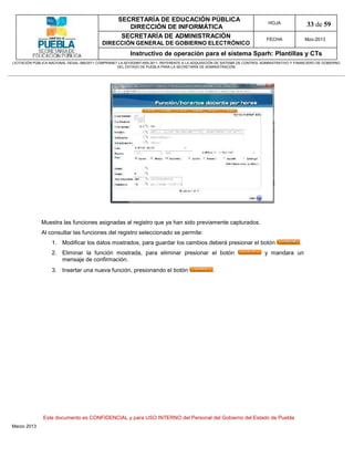 SECRETARÍA DE EDUCACIÓN PÚBLICA
                                                        DIRECCIÓN DE INFORMÁTICA
                                                                                                                                HOJA               33 de 59
                                                      SECRETARÍA DE ADMINISTRACIÓN                                             FECHA               Mzo-2013
                                            DIRECCIÓN GENERAL DE GOBIERNO ELECTRÓNICO
                                                           Instructivo de operación para el sistema Sparh: Plantillas y CTs
LICITACIÓN PÚBLICA NACIONAL GESAL-066/2011 COMPRANET LA-921002997-N55-2011, REFERENTE A LA ADQUISICIÓN DE SISTEMA DE CONTROL ADMINISTRATIVO Y FINANCIERO DE GOBIERNO
                                                    DEL ESTADO DE PUEBLA PARA LA SECRETARÍA DE ADMINISTRACIÓN




              Muestra las funciones asignadas al registro que ya han sido previamente capturados.
              Al consultar las funciones del registro seleccionado se permite:
                   1. Modificar los datos mostrados, para guardar los cambios deberá presionar el botón                                        .
                   2. Eliminar la función mostrada, para eliminar presionar el botón                                          y mandara un
                      mensaje de confirmación.
                   3. Insertar una nueva función, presionando el botón                              .




               Este documento es CONFIDENCIAL y para USO INTERNO del Personal del Gobierno del Estado de Puebla
Marzo 2013
 