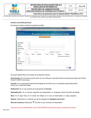 SECRETARÍA DE EDUCACIÓN PÚBLICA
                                                        DIRECCIÓN DE INFORMÁTICA
                                                                                                                                HOJA               34 de 59
                                                      SECRETARÍA DE ADMINISTRACIÓN                                             FECHA              Mzo-2013
                                            DIRECCIÓN GENERAL DE GOBIERNO ELECTRÓNICO
                                                           Instructivo de operación para el sistema Sparh: Plantillas y CTs
LICITACIÓN PÚBLICA NACIONAL GESAL-066/2011 COMPRANET LA-921002997-N55-2011, REFERENTE A LA ADQUISICIÓN DE SISTEMA DE CONTROL ADMINISTRATIVO Y FINANCIERO DE GOBIERNO
                                                    DEL ESTADO DE PUEBLA PARA LA SECRETARÍA DE ADMINISTRACIÓN




              Insertar una función por horas
              Al presionar insertar mostrara la siguiente pantalla:




              El usuario deberá llenar los campos de la siguiente manera:

              Ciclo Escolar: Es el periodo escolar dentro de una institución, esta información es tomada del sistema de Control
              Escolar ( SICEP) ciclo actual.

              Función: Es una agrupación general del catálogo de funciones que un empleado puede desempeñar
              dentro de un centro de trabajo.

              Subfunción: Es un sub conjunto de la agrupación de función.

              Subsubfunción: Es la función específica que desempeña un empleado dentro del centro de trabajo.

              Área: Es el lugar físico en el centro de trabajo en el que se desempeña un cargo asignado.

              Horario: Seleccionar un intervalo que ya fue asignado en Desglose de horario.

              Días de la semana: Seleccionar                 los días en que la función se desempeña.


               Este documento es CONFIDENCIAL y para USO INTERNO del Personal del Gobierno del Estado de Puebla
Marzo 2013
 