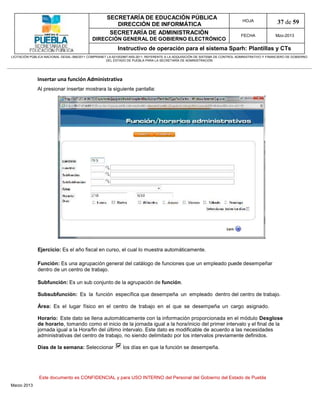 SECRETARÍA DE EDUCACIÓN PÚBLICA
                                                        DIRECCIÓN DE INFORMÁTICA
                                                                                                                                HOJA               37 de 59
                                                      SECRETARÍA DE ADMINISTRACIÓN                                             FECHA              Mzo-2013
                                            DIRECCIÓN GENERAL DE GOBIERNO ELECTRÓNICO
                                                           Instructivo de operación para el sistema Sparh: Plantillas y CTs
LICITACIÓN PÚBLICA NACIONAL GESAL-066/2011 COMPRANET LA-921002997-N55-2011, REFERENTE A LA ADQUISICIÓN DE SISTEMA DE CONTROL ADMINISTRATIVO Y FINANCIERO DE GOBIERNO
                                                    DEL ESTADO DE PUEBLA PARA LA SECRETARÍA DE ADMINISTRACIÓN




              Insertar una función Administrativa
              Al presionar insertar mostrara la siguiente pantalla:




              Ejercicio: Es el año fiscal en curso, el cual lo muestra automáticamente.

              Función: Es una agrupación general del catálogo de funciones que un empleado puede desempeñar
              dentro de un centro de trabajo.

              Subfunción: Es un sub conjunto de la agrupación de función.

              Subsubfunción: Es la función específica que desempeña un empleado dentro del centro de trabajo.

              Área: Es el lugar físico en el centro de trabajo en el que se desempeña un cargo asignado.

              Horario: Este dato se llena automáticamente con la información proporcionada en el módulo Desglose
              de horario, tomando como el inicio de la jornada igual a la hora/inicio del primer intervalo y el final de la
              jornada igual a la Hora/fin del último intervalo. Este dato es modificable de acuerdo a las necesidades
              administrativas del centro de trabajo, no siendo delimitado por los intervalos previamente definidos.

              Días de la semana: Seleccionar                 los días en que la función se desempeña.




               Este documento es CONFIDENCIAL y para USO INTERNO del Personal del Gobierno del Estado de Puebla
Marzo 2013
 