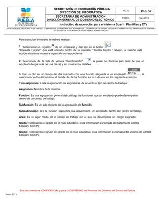 SECRETARÍA DE EDUCACIÓN PÚBLICA
                                                        DIRECCIÓN DE INFORMÁTICA
                                                                                                                                HOJA               39 de 59
                                                      SECRETARÍA DE ADMINISTRACIÓN                                             FECHA              Mzo-2013
                                            DIRECCIÓN GENERAL DE GOBIERNO ELECTRÓNICO
                                                           Instructivo de operación para el sistema Sparh: Plantillas y CTs
LICITACIÓN PÚBLICA NACIONAL GESAL-066/2011 COMPRANET LA-921002997-N55-2011, REFERENTE A LA ADQUISICIÓN DE SISTEMA DE CONTROL ADMINISTRATIVO Y FINANCIERO DE GOBIERNO
                                                    DEL ESTADO DE PUEBLA PARA LA SECRETARÍA DE ADMINISTRACIÓN




              Para consultar el horario se deberá realizar:

              1. Seleccionar un registro    de un empleado y dar clic en el botón
              “Consulta Horario” que está ubicado dentro de la pantalla “Plantilla Centro Trabajo”, al realizar esta
              Acción el sistema muestra la pantalla correspondiente.

              2. Seleccionar de la lista de valores “Combinación”        , la plaza del docente (en caso de que el
              empleado tenga más de una plaza) y así mostrar los detalles.


              3. Dar un clic en el campo del día marcado con una función asignada a un empleado                                                    , al
              seleccionar automáticamente el detalle de dicha función s e m o s t r a r a en los siguientes campos:

              Tipo asignatura: Lista la agrupación de asignaturas de acuerdo al tipo de centro de trabajo.

              Asignatura: Nombre de la materia.

              Función: Es una agrupación general del catálogo de funciones que un empleado puede desempeñar
              dentro de un centro de trabajo.

              Subfunción: Es un sub conjunto de la agrupación de función.

              Subsubfunción: Es la función específica que desempeña un empleado dentro del centro de trabajo.

              Área: Es el lugar físico en el centro de trabajo en el que se desempeña un cargo asignado.

              Grado: Representa el grado en el nivel educativo, esta información es tomada del sistema de Control
              Escolar ( SICEP).

              Grupo: Representa el grupo del grado en el nivel educativo, esta información es tomada del sistema de Control
              Escolar ( SICEP).




               Este documento es CONFIDENCIAL y para USO INTERNO del Personal del Gobierno del Estado de Puebla
Marzo 2013
 