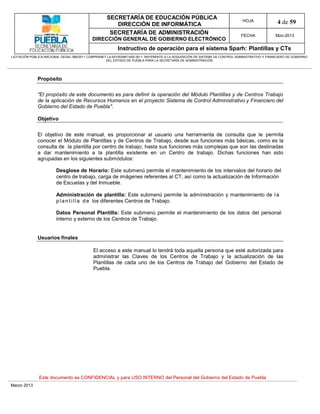 SECRETARÍA DE EDUCACIÓN PÚBLICA
                                                        DIRECCIÓN DE INFORMÁTICA
                                                                                                                                HOJA               4 de 59
                                                      SECRETARÍA DE ADMINISTRACIÓN                                             FECHA              Mzo-2013
                                            DIRECCIÓN GENERAL DE GOBIERNO ELECTRÓNICO
                                                           Instructivo de operación para el sistema Sparh: Plantillas y CTs
LICITACIÓN PÚBLICA NACIONAL GESAL-066/2011 COMPRANET LA-921002997-N55-2011, REFERENTE A LA ADQUISICIÓN DE SISTEMA DE CONTROL ADMINISTRATIVO Y FINANCIERO DE GOBIERNO
                                                    DEL ESTADO DE PUEBLA PARA LA SECRETARÍA DE ADMINISTRACIÓN




              Propósito


              "El propósito de este documento es para definir la operación del Módulo Plantillas y de Centros Trabajo
              de la aplicación de Recursos Humanos en el proyecto Sistema de Control Administrativo y Financiero del
              Gobierno del Estado de Puebla".

              Objetivo


              El objetivo de este manual, es proporcionar al usuario una herramienta de consulta que le permita
              conocer el Módulo de Plantillas y de Centros de Trabajo, desde sus funciones más básicas, como es la
              consulta de la plantilla por centro de trabajo; hasta sus funciones más complejas que son las destinadas
              a dar mantenimiento a la plantilla existente en un Centro de trabajo. Dichas funciones han sido
              agrupadas en los siguientes submódulos:

                        Desglose de Horario: Este submenú permite el mantenimiento de los intervalos del horario del
                        centro de trabajo, carga de imágenes referentes al CT, así como la actualización de Información
                        de Escuelas y del Inmueble.

                        Administración de plantilla: Este submenú permite la administración y mantenimiento de l a
                        p l a n t i l l a d e los diferentes Centros de Trabajo.

                        Datos Personal Plantilla: Este submenú permite el mantenimiento de los datos del personal
                        interno y externo de los Centros de Trabajo.


              Usuarios finales

                                             El acceso a este manual lo tendrá toda aquella persona que esté autorizada para
                                             administrar las Claves de los Centros de Trabajo y la actualización de las
                                             Plantillas de cada uno de los Centros de Trabajo del Gobierno del Estado de
                                             Puebla.




               Este documento es CONFIDENCIAL y para USO INTERNO del Personal del Gobierno del Estado de Puebla
Marzo 2013
 