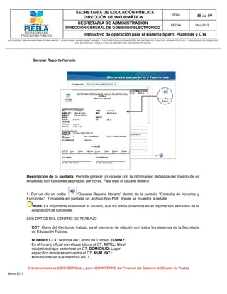 SECRETARÍA DE EDUCACIÓN PÚBLICA
                                                        DIRECCIÓN DE INFORMÁTICA
                                                                                                                                HOJA               40 de 59
                                                      SECRETARÍA DE ADMINISTRACIÓN                                             FECHA              Mzo-2013
                                            DIRECCIÓN GENERAL DE GOBIERNO ELECTRÓNICO
                                                           Instructivo de operación para el sistema Sparh: Plantillas y CTs
LICITACIÓN PÚBLICA NACIONAL GESAL-066/2011 COMPRANET LA-921002997-N55-2011, REFERENTE A LA ADQUISICIÓN DE SISTEMA DE CONTROL ADMINISTRATIVO Y FINANCIERO DE GOBIERNO
                                                    DEL ESTADO DE PUEBLA PARA LA SECRETARÍA DE ADMINISTRACIÓN




                   Generar Reporte Horario




              Descripción de la pantalla: Permite generar un reporte con la información detallada del horario de un
              empleado con funciones asignadas por horas. Para esto el usuario deberá:


              1. Dar un clic en botón     “Generar Reporte Horario” dentro de la pantalla “Consulta de Horarios y
              Funciones”. Y muestra en pantalla un archivo tipo PDF donde se muestra a detalle:

                   Nota: Es importante mencionar al usuario, que los datos obtenidos en el reporte son extraídos de la
                  Asignación de funciones.

              LOS DATOS DEL CENTRO DE TRABAJO

                  CCT: Clave del Centro de trabajo, es el elemento de relación con todos los sistemas de la Secretaría
                  de Educación Pública.

                  NOMBRE CCT: Nombre del Centro de Trabajo. TURNO:
                  Es el horario oficial con el que labora el CT. NIVEL: Nivel
                  educativo al que pertenece un CT. DOMICILIO: Lugar
                  específico donde se encuentra el CT. NUM. INT.:
                  Número interior que identifica el CT.

               Este documento es CONFIDENCIAL y para USO INTERNO del Personal del Gobierno del Estado de Puebla
Marzo 2013
 