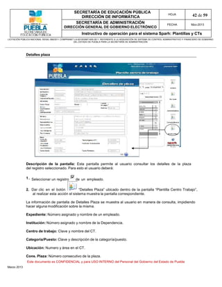 SECRETARÍA DE EDUCACIÓN PÚBLICA
                                                        DIRECCIÓN DE INFORMÁTICA
                                                                                                                                HOJA               42 de 59
                                                      SECRETARÍA DE ADMINISTRACIÓN                                             FECHA              Mzo-2013
                                            DIRECCIÓN GENERAL DE GOBIERNO ELECTRÓNICO
                                                           Instructivo de operación para el sistema Sparh: Plantillas y CTs
LICITACIÓN PÚBLICA NACIONAL GESAL-066/2011 COMPRANET LA-921002997-N55-2011, REFERENTE A LA ADQUISICIÓN DE SISTEMA DE CONTROL ADMINISTRATIVO Y FINANCIERO DE GOBIERNO
                                                    DEL ESTADO DE PUEBLA PARA LA SECRETARÍA DE ADMINISTRACIÓN




              Detalles plaza




              Descripción de la pantalla: Esta pantalla permite al usuario consultar los detalles de la plaza
              del registro seleccionado. Para esto el usuario deberá:

              1 . Seleccionar un registro             de un empleado.

              2. Dar clic en el botón           “Detalles Plaza” ubicado dentro de la pantalla “Plantilla Centro Trabajo”,
                 al realizar esta acción el sistema muestra la pantalla correspondiente.

              La información de pantalla de Detalles Plaza se muestra al usuario en manera de consulta, impidiendo
              hacer alguna modificación sobre la misma.

              Expediente: Número asignado y nombre de un empleado.

              Institución: Número asignado y nombre de la Dependencia.

              Centro de trabajo: Clave y nombre del CT.

              Categoría/Puesto: Clave y descripción de la categoría/puesto.

              Ubicación: Numero y área en el CT.

              Cons. Plaza: Número consecutivo de la plaza.
               Este documento es CONFIDENCIAL y para USO INTERNO del Personal del Gobierno del Estado de Puebla
Marzo 2013
 