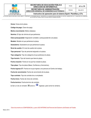 SECRETARÍA DE EDUCACIÓN PÚBLICA
                                                        DIRECCIÓN DE INFORMÁTICA
                                                                                                                                HOJA               43 de 59
                                                      SECRETARÍA DE ADMINISTRACIÓN                                             FECHA              Mzo-2013
                                            DIRECCIÓN GENERAL DE GOBIERNO ELECTRÓNICO
                                                           Instructivo de operación para el sistema Sparh: Plantillas y CTs
LICITACIÓN PÚBLICA NACIONAL GESAL-066/2011 COMPRANET LA-921002997-N55-2011, REFERENTE A LA ADQUISICIÓN DE SISTEMA DE CONTROL ADMINISTRATIVO Y FINANCIERO DE GOBIERNO
                                                    DEL ESTADO DE PUEBLA PARA LA SECRETARÍA DE ADMINISTRACIÓN




              Horas: Horas de la plaza.

              Código de pago: Clave de pago.

              Motivo movimiento: Motivo delplaza

              Nomina: El tipo de nómina al que pertenece.

              Clave presupuestal: Asignación contable o presupuestal de una plaza.

              Modelo: Modelo al que pertenece la plaza.

              Subsistema: Subsistema al que pertenece la plaza.

              Nivel de sueldo: El nivel de sueldo de la plaza.

              Tipo personal: Tipo de personal asignado a la plaza.

              Tipo categoría: Tipo de categoría al que pertenece la plaza.

              Tipo horario: Tipo de horario que tiene la plaza.

              Fecha creación: Fecha en la que fue creada la plaza.

              Tipo plaza: Tipo de plaza (Base, Confianza y Honorarios).

              Fecha ingreso CT: Fecha en la que ingreso una persona al Centro de trabajo.

              Fecha de vencimiento: Fecha de vencimiento de la plaza.

              Tipo contrato: Tipo de contrato de un empleado.

              Fecha inicio: Fecha de inicio de contrato.

              Fecha termino: Fecha termino de contrato.

              2. Dar un clic en el botón            cerrar o         regresar, para cerrar la ventana.




               Este documento es CONFIDENCIAL y para USO INTERNO del Personal del Gobierno del Estado de Puebla
Marzo 2013
 