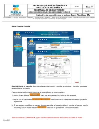 SECRETARÍA DE EDUCACIÓN PÚBLICA
                                                        DIRECCIÓN DE INFORMÁTICA
                                                                                                                                HOJA               46 de 59
                                                      SECRETARÍA DE ADMINISTRACIÓN                                             FECHA              Mzo-2013
                                            DIRECCIÓN GENERAL DE GOBIERNO ELECTRÓNICO
                                                           Instructivo de operación para el sistema Sparh: Plantillas y CTs
LICITACIÓN PÚBLICA NACIONAL GESAL-066/2011 COMPRANET LA-921002997-N55-2011, REFERENTE A LA ADQUISICIÓN DE SISTEMA DE CONTROL ADMINISTRATIVO Y FINANCIERO DE GOBIERNO
                                                    DEL ESTADO DE PUEBLA PARA LA SECRETARÍA DE ADMINISTRACIÓN




              Datos Personal Plantilla




              Descripción de la pantalla: Esta pantalla permite insertar, consultar y actualizar los datos generales
              personal de un empleado.

              Para consultar la información personal de un empleado, el usuario deberá:
              1. dar un clic en el botón                         , para que se muestren los registros del personal.

              2. Dar un clic en los botones                                         para consultar los diferentes empleados que están
                 registrados.

              3. Si se requiere modificar un campo de esta pantalla, el usuario deberá, cambiar el campo que lo
                  requiere y dar un clic en el botón                         para que se guarden los cambios realizados.




               Este documento es CONFIDENCIAL y para USO INTERNO del Personal del Gobierno del Estado de Puebla
Marzo 2013
 