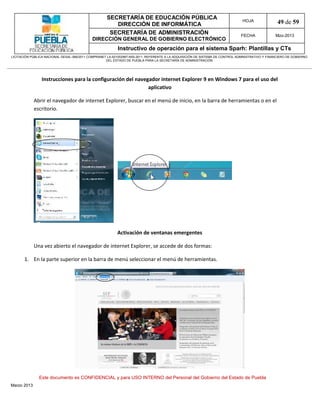 SECRETARÍA DE EDUCACIÓN PÚBLICA
                                                        DIRECCIÓN DE INFORMÁTICA
                                                                                                                                HOJA               49 de 59
                                                      SECRETARÍA DE ADMINISTRACIÓN                                             FECHA              Mzo-2013
                                            DIRECCIÓN GENERAL DE GOBIERNO ELECTRÓNICO
                                                           Instructivo de operación para el sistema Sparh: Plantillas y CTs
LICITACIÓN PÚBLICA NACIONAL GESAL-066/2011 COMPRANET LA-921002997-N55-2011, REFERENTE A LA ADQUISICIÓN DE SISTEMA DE CONTROL ADMINISTRATIVO Y FINANCIERO DE GOBIERNO
                                                    DEL ESTADO DE PUEBLA PARA LA SECRETARÍA DE ADMINISTRACIÓN




                Instrucciones para la configuración del navegador internet Explorer 9 en Windows 7 para el uso del
                                                             aplicativo

             Abrir el navegador de internet Explorer, buscar en el menú de inicio, en la barra de herramientas o en el
             escritorio.




                                                          Activación de ventanas emergentes

             Una vez abierto el navegador de internet Explorer, se accede de dos formas:

       1. En la parte superior en la barra de menú seleccionar el menú de herramientas.




               Este documento es CONFIDENCIAL y para USO INTERNO del Personal del Gobierno del Estado de Puebla
Marzo 2013
 