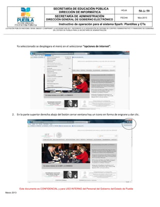 SECRETARÍA DE EDUCACIÓN PÚBLICA
                                                        DIRECCIÓN DE INFORMÁTICA
                                                                                                                                HOJA               50 de 59
                                                      SECRETARÍA DE ADMINISTRACIÓN                                             FECHA              Mzo-2013
                                            DIRECCIÓN GENERAL DE GOBIERNO ELECTRÓNICO
                                                           Instructivo de operación para el sistema Sparh: Plantillas y CTs
LICITACIÓN PÚBLICA NACIONAL GESAL-066/2011 COMPRANET LA-921002997-N55-2011, REFERENTE A LA ADQUISICIÓN DE SISTEMA DE CONTROL ADMINISTRATIVO Y FINANCIERO DE GOBIERNO
                                                    DEL ESTADO DE PUEBLA PARA LA SECRETARÍA DE ADMINISTRACIÓN




             Ya seleccionado se desplegara el menú en el seleccionar “opciones de internet”.




       2. En la parte superior derecha abajo del botón cerrar ventana hay un icono en forma de engrane y dar clic.




               Este documento es CONFIDENCIAL y para USO INTERNO del Personal del Gobierno del Estado de Puebla
Marzo 2013
 