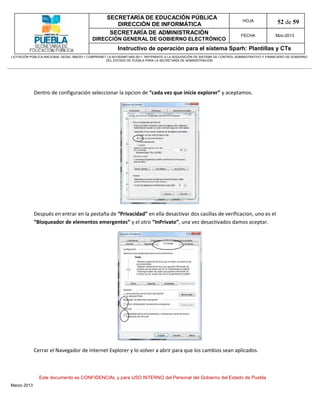 SECRETARÍA DE EDUCACIÓN PÚBLICA
                                                        DIRECCIÓN DE INFORMÁTICA
                                                                                                                                HOJA               52 de 59
                                                      SECRETARÍA DE ADMINISTRACIÓN                                             FECHA              Mzo-2013
                                            DIRECCIÓN GENERAL DE GOBIERNO ELECTRÓNICO
                                                           Instructivo de operación para el sistema Sparh: Plantillas y CTs
LICITACIÓN PÚBLICA NACIONAL GESAL-066/2011 COMPRANET LA-921002997-N55-2011, REFERENTE A LA ADQUISICIÓN DE SISTEMA DE CONTROL ADMINISTRATIVO Y FINANCIERO DE GOBIERNO
                                                    DEL ESTADO DE PUEBLA PARA LA SECRETARÍA DE ADMINISTRACIÓN




             Dentro de configuración seleccionar la opcion de “cada vez que inicie explorer” y aceptamos.




             Después en entrar en la pestaña de “Privacidad” en ella desactivar dos casillas de verificacion, uno es el
             “Bloqueador de elementos emergentes” y el otro “InPrivate”, una vez desactivados damos aceptar.




             Cerrar el Navegador de internet Explorer y lo volver a abrir para que los cambios sean aplicados.



               Este documento es CONFIDENCIAL y para USO INTERNO del Personal del Gobierno del Estado de Puebla
Marzo 2013
 