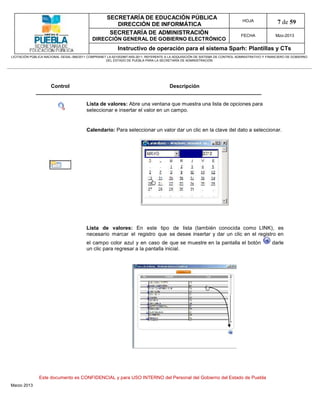 SECRETARÍA DE EDUCACIÓN PÚBLICA
                                                        DIRECCIÓN DE INFORMÁTICA
                                                                                                                                HOJA               7 de 59
                                                      SECRETARÍA DE ADMINISTRACIÓN                                             FECHA              Mzo-2013
                                            DIRECCIÓN GENERAL DE GOBIERNO ELECTRÓNICO
                                                           Instructivo de operación para el sistema Sparh: Plantillas y CTs
LICITACIÓN PÚBLICA NACIONAL GESAL-066/2011 COMPRANET LA-921002997-N55-2011, REFERENTE A LA ADQUISICIÓN DE SISTEMA DE CONTROL ADMINISTRATIVO Y FINANCIERO DE GOBIERNO
                                                    DEL ESTADO DE PUEBLA PARA LA SECRETARÍA DE ADMINISTRACIÓN




                      Control                                                          Descripción


                                         Lista de valores: Abre una ventana que muestra una lista de opciones para
                                         seleccionar e insertar el valor en un campo.


                                         Calendario: Para seleccionar un valor dar un clic en la clave del dato a seleccionar.




                                         Lista de valores: En este tipo de lista (también conocida como LINK), es
                                         necesario marcar el registro que se desee insertar y dar un clic en el registro en
                                         el campo color azul y en caso de que se muestre en la pantalla el botón                                darle
                                         un clic para regresar a la pantalla inicial.




               Este documento es CONFIDENCIAL y para USO INTERNO del Personal del Gobierno del Estado de Puebla
Marzo 2013
 