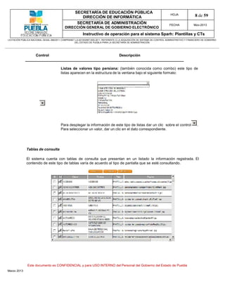 SECRETARÍA DE EDUCACIÓN PÚBLICA
                                                        DIRECCIÓN DE INFORMÁTICA
                                                                                                                                HOJA               8 de 59
                                                      SECRETARÍA DE ADMINISTRACIÓN                                             FECHA              Mzo-2013
                                            DIRECCIÓN GENERAL DE GOBIERNO ELECTRÓNICO
                                                           Instructivo de operación para el sistema Sparh: Plantillas y CTs
LICITACIÓN PÚBLICA NACIONAL GESAL-066/2011 COMPRANET LA-921002997-N55-2011, REFERENTE A LA ADQUISICIÓN DE SISTEMA DE CONTROL ADMINISTRATIVO Y FINANCIERO DE GOBIERNO
                                                    DEL ESTADO DE PUEBLA PARA LA SECRETARÍA DE ADMINISTRACIÓN




                      Control                                                          Descripción


                                         Listas de valores tipo persiana: (también conocida como combo) este tipo de
                                         listas aparecen en la estructura de la ventana bajo el siguiente formato:




                                         Para desplegar la información de este tipo de listas dar un clic sobre el control                          .
                                         Para seleccionar un valor, dar un clic en el dato correspondiente.




              Tablas de consulta

              El sistema cuenta con tablas de consulta que presentan en un listado la información registrada. El
              contenido de este tipo de tablas varía de acuerdo al tipo de pantalla que se esté consultando.




               Este documento es CONFIDENCIAL y para USO INTERNO del Personal del Gobierno del Estado de Puebla
Marzo 2013
 