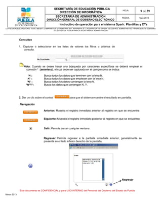 SECRETARÍA DE EDUCACIÓN PÚBLICA
                                                        DIRECCIÓN DE INFORMÁTICA
                                                                                                                                HOJA               9 de 59
                                                      SECRETARÍA DE ADMINISTRACIÓN                                             FECHA              Mzo-2013
                                            DIRECCIÓN GENERAL DE GOBIERNO ELECTRÓNICO
                                                           Instructivo de operación para el sistema Sparh: Plantillas y CTs
LICITACIÓN PÚBLICA NACIONAL GESAL-066/2011 COMPRANET LA-921002997-N55-2011, REFERENTE A LA ADQUISICIÓN DE SISTEMA DE CONTROL ADMINISTRATIVO Y FINANCIERO DE GOBIERNO
                                                    DEL ESTADO DE PUEBLA PARA LA SECRETARÍA DE ADMINISTRACIÓN




              Consultas

              1. Capturar o seleccionar en las listas de valores los filtros o criterios de
                 consulta.




                   Nota: Cuando se desee hacer una búsqueda por caracteres específicos se deberá emplear el
                    comodín * (asterisco), el cual debe ser capturado en el campo como se indica:

                        *N :              Busca todos los datos que terminen con la letra N.
                        N* :              Busca todos los datos que empiecen con la letra N.
                       *N* :              Busca todos los datos contengan la letra N.
                      *N*Y*:              Busca los datos que contengan N, Y.



              2. Dar un clic sobre el control                         para que el sistema muestre el resultado en pantalla.

               Navegación

                                         Anterior: Muestra el registro inmediato anterior al registro en que se encuentra


                                         Siguiente: Muestra el registro inmediato posterior al registro en que se encuentra


                                         Salir: Permite cerrar cualquier ventana.


                                         Regresar: Permite regresar a la pantalla inmediata anterior, generalmente se
                                         presenta en el lado inferior derecho de la pantalla.




                                                                                                                               Regresar



               Este documento es CONFIDENCIAL y para USO INTERNO del Personal del Gobierno del Estado de Puebla
Marzo 2013
 