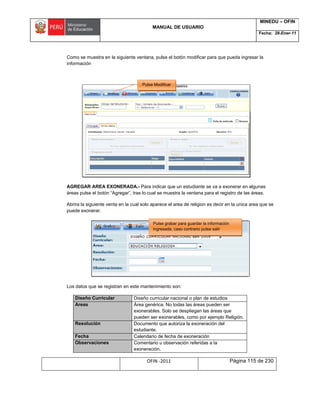 MANUAL DE USUARIO
MINEDU – OFIN
Fecha: 28-Ener-11
OFIN -2011 Página 115 de 230
Como se muestra en la siguiente ventana, pulse el botón modificar para que pueda ingresar la
información
AGREGAR AREA EXONERADA.- Para indicar que un estudiante se va a exonerar en algunas
áreas pulse el botón “Agregar”, tras lo cual se muestra la ventana para el registro de las áreas.
Abrira la siguiente venta en la cual solo aparece el area de religion es decir en la unica area que se
puede exonerar.
Los datos que se registran en este mantenimiento son:
Diseño Curricular Diseño curricular nacional o plan de estudios
Areas Área genérica. No todas las áreas pueden ser
exonerables. Solo se despliegan las áreas que
pueden ser exonerables, como por ejemplo Religión.
Resolución Documento que autoriza la exoneración del
estudiante.
Fecha Calendario de fecha de exoneración
Observaciones Comentario u observación referidas a la
exoneración.
Pulse Modificar
Pulse grabar para guardar la información
ingresada, caso contrario pulse salir
 