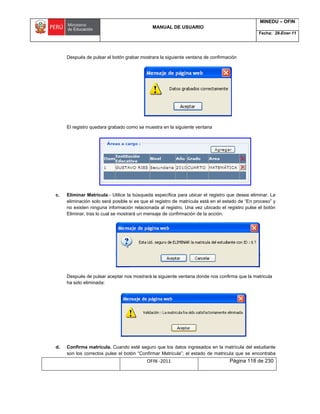 MANUAL DE USUARIO
MINEDU – OFIN
Fecha: 28-Ener-11
OFIN -2011 Página 118 de 230
Después de pulsar el botón grabar mostrara la siguiente ventana de confirmación
El registro quedara grabado como se muestra en la siguiente ventana
c. Eliminar Matrícula.- Utilice la búsqueda específica para ubicar el registro que desea eliminar. La
eliminación solo será posible si es que el registro de matrícula está en el estado de “En proceso” y
no existen ninguna información relacionada al registro. Una vez ubicado el registro pulse el botón
Eliminar, tras lo cual se mostrará un mensaje de confirmación de la acción.
Después de pulsar aceptar nos mostrará la siguiente ventana donde nos confirma que la matricula
ha sido eliminada:
d. Confirma matrícula. Cuando esté seguro que los datos ingresados en la matrícula del estudiante
son los correctos pulse el botón “Confirmar Matricula”; el estado de matricula que se encontraba
 