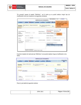 MANUAL DE USUARIO
MINEDU – OFIN
Fecha: 28-Ener-11
OFIN -2011 Página 119 de 230
“En proceso” pasara al estado “Definitiva” por lo tanto ya no podrá realizar ningún tipo de
modificación como se muestra en la siguientes ventanas.
Cuando el estado de matricula sea “Definitiva” no se podrá realizar ninguna modificación a los
datos.
Para lo cual saldrá la siguiente ventana:
Pulse la opción cuando
este seguro que todos
los datos están
correctos
Estado
Estado paso a
definitiva
 