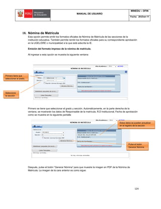 MANUAL DE USUARIO
MINEDU – OFIN
Fecha: 28-Ener-11
124
18. Nómina de Matrícula
Esta opción permite emitir los formatos oficiales de Nómina de Matrícula de las secciones de la
institución educativa. También permite remitir los formatos oficiales para su correspondiente aprobación
en la UGEL/DRE o municipalidad a la que está adscrita la IE.
Emisión del formato impreso de la nómina de matrícula.
Al ingresar a esta opción se muestra la siguiente ventana:
Primero se tiene que seleccionar el grado y sección. Automáticamente, en la parte derecha de la
ventana, se mostrarán los datos de Responsable de la matrícula, R.D institucional, Fecha de aprobación
como se muestra en la siguiente pantalla
Después, pulse el botón “Generar Nómina” para que muestre la imagen en PDF de la Nómina de
Matricula. La imagen de la cara anterior es como sigue:
Primero tiene que
seleccionar el grado.
Seleccione
la sección
Pulse el botón
Generar Nómina
Estos datos se pueden actualizar
en el registro de la sección
 