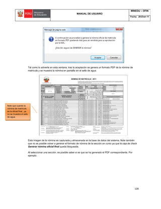 MANUAL DE USUARIO
MINEDU – OFIN
Fecha: 28-Ener-11
128
Tal como lo advierte en esta ventana, tras la aceptación se genera un formato PDF de la nómina de
matrícula y se muestra la nómina en pantalla sin el sello de agua.
Esta imagen de la nómina es capturada y almacenada en la base de datos del sistema. Note también
que no es posible volver a generar el formato de nómina de la sección en curso ya que la caja de check
Generar nómina oficial final queda bloqueada.
Al seleccionar una sección, es posible saber si es que se ha generado el PDF correspondiente, Por
ejemplo:
Note que cuando la
nómina de matrícula
es la oficial final , ya
no se muestra el sello
de agua.
 