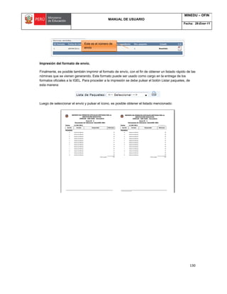 MANUAL DE USUARIO
MINEDU – OFIN
Fecha: 28-Ener-11
130
Impresión del formato de envío.
Finalmente, es posible también imprimir el formato de envío, con el fin de obtener un listado rápido de las
nóminas que se vienen generando. Este formato puede ser usado como cargo en la entrega de los
formatos oficiales a la IGEL. Para proceder a la impresión se debe pulsar el botón Listar paquetes, de
esta manera:
Luego de seleccionar el envío y pulsar el ícono, es posible obtener el listado mencionado:
Este es el número de
envío
 