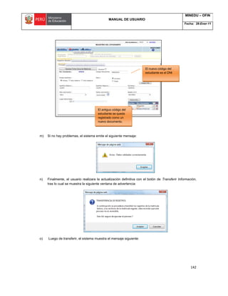 MANUAL DE USUARIO
MINEDU – OFIN
Fecha: 28-Ener-11
142
l)
m) Si no hay problemas, el sistema emite el siguiente mensaje:
n) Finalmente, el usuario realizara la actualización definitiva con el botón de Transferir Información,
tras lo cual se muestra la siguiente ventana de advertencia:
o) Luego de transferir, el sistema muestra el mensaje siguiente:
El nuevo código del
estudiante es el DNI
El antiguo código del
estudiante se queda
registrado como un
nuevo documento.
 