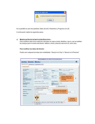 En la pantalla se usan tres pestañas: Datos de la IE, Parámetros y Programa en la IE.
A continuación realice los siguientes pasos:
a) MODIFICAR DATOS DE INSTITUCIÓN EDUCATIVA.-
Para modificar datos de la institución educativa se pulsa el botón Modificar, tras lo cual se habilitan
los campos para el nombre del director, teléfono, email y dirección web de la IE, entre otros.
Para modificar los datos del director:
Puede usar cualquiera de estas dos modalidades: “Buscar en el Sup” o “Buscar en el Personal”
Buscar personal en
Sistema Único de
Planillas
Búsqueda de personal
en la base del sistema
Tamaño
del escudo
 