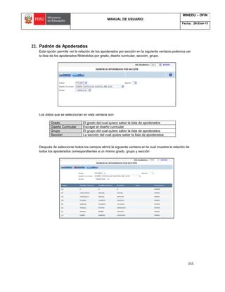 MANUAL DE USUARIO
MINEDU – OFIN
Fecha: 28-Ener-11
155
22. Padrón de Apoderados
Esta opción permite ver la relación de los apoderados por sección en la siguiente ventana podemos ver
la lista de los apoderados filtrándolos por grado, diseño curricular, sección, grupo.
Los datos que se seleccionan en esta ventana son:
Grado El grado del cual quiere saber la lista de apoderados
Diseño Curricular Escoger el diseño curricular
Grupo El grupo del cual quiere saber la lista de apoderados
Sección La sección del cual quiere saber la lista de apoderados
Después de seleccionar todos los campos abrirá la siguiente ventana en la cual muestra la relación de
todos los apoderados correspondientes a un mismo grado, grupo y sección
 